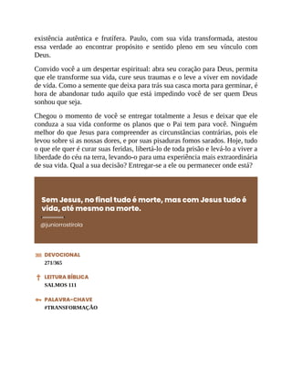 existência autêntica e frutífera. Paulo, com sua vida transformada, atestou
essa verdade ao encontrar propósito e sentido pleno em seu vínculo com
Deus.
Convido você a um despertar espiritual: abra seu coração para Deus, permita
que ele transforme sua vida, cure seus traumas e o leve a viver em novidade
de vida. Como a semente que deixa para trás sua casca morta para germinar, é
hora de abandonar tudo aquilo que está impedindo você de ser quem Deus
sonhou que seja.
Chegou o momento de você se entregar totalmente a Jesus e deixar que ele
conduza a sua vida conforme os planos que o Pai tem para você. Ninguém
melhor do que Jesus para compreender as circunstâncias contrárias, pois ele
levou sobre si as nossas dores, e por suas pisaduras fomos sarados. Hoje, tudo
o que ele quer é curar suas feridas, libertá-lo de toda prisão e levá-lo a viver a
liberdade do céu na terra, levando-o para uma experiência mais extraordinária
de sua vida. Qual a sua decisão? Entregar-se a ele ou permanecer onde está?
Sem Jesus, no final tudo é morte, mas com Jesus tudo é
vida, até mesmo na morte.
@juniorrostirola
DEVOCIONAL
271/365
LEITURA BÍBLICA
SALMOS 111
PALAVRA-CHAVE
#TRANSFORMAÇÃO
 