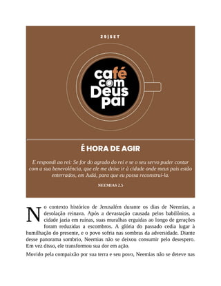 N
2 9 | S E T
É HORA DE AGIR
E respondi ao rei: Se for do agrado do rei e se o seu servo puder contar
com a sua benevolência, que ele me deixe ir à cidade onde meus pais estão
enterrados, em Judá, para que eu possa reconstruí-la.
NEEMIAS 2.5
o contexto histórico de Jerusalém durante os dias de Neemias, a
desolação reinava. Após a devastação causada pelos babilônios, a
cidade jazia em ruínas, suas muralhas erguidas ao longo de gerações
foram reduzidas a escombros. A glória do passado cedia lugar à
humilhação do presente, e o povo sofria nas sombras da adversidade. Diante
desse panorama sombrio, Neemias não se deixou consumir pelo desespero.
Em vez disso, ele transformou sua dor em ação.
Movido pela compaixão por sua terra e seu povo, Neemias não se deteve nas
 
