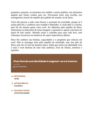 propósito, portanto, ao tentarmos nos moldar a outros padrões, nos afastamos
daquilo que fomos criados para ser. Precisamos fazer uma escolha, nos
enxergarmos através do espelho dos padrões do mundo, ou de Deus.
Você não precisa a todo custo buscar a aceitação da sociedade, porque já é
aceito pelo Pai, e conhecer essa verdade é libertador. A visão dele é a correta,
pois foi ele mesmo quem criou você. Ao olharmos pelo espelho de Deus,
eliminamos as distorções de nossa imagem, e passamos a operar com base em
quem de fato somos. Abrindo assim o caminho para uma vida leve, sem
cobranças excessivas ou tentativas de suprir expectativas alheias.
Deus Pai conhece sua história, capacidades e o propósito que colocou em
você. Não se enxergue mais pelo espelho da sociedade, mas sim pelo de
Deus, pois ele vê você de maneira única. Saiba que assim sua identidade vem
à tona e você desfruta de uma vida autêntica, livre de rótulos, mentiras e
opiniões.
Viver fora da sua identidade é enganar-se a si mesmo.
@juniorrostirola
DEVOCIONAL
19/365
LEITURA BÍBLICA
SALMOS 6
PALAVRA-CHAVE
#AUTENTICIDADE
 