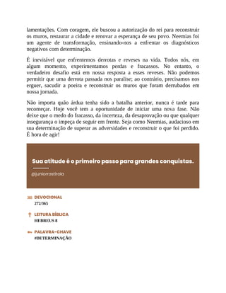 lamentações. Com coragem, ele buscou a autorização do rei para reconstruir
os muros, restaurar a cidade e renovar a esperança de seu povo. Neemias foi
um agente de transformação, ensinando-nos a enfrentar os diagnósticos
negativos com determinação.
É inevitável que enfrentemos derrotas e reveses na vida. Todos nós, em
algum momento, experimentamos perdas e fracassos. No entanto, o
verdadeiro desafio está em nossa resposta a esses reveses. Não podemos
permitir que uma derrota passada nos paralise; ao contrário, precisamos nos
erguer, sacudir a poeira e reconstruir os muros que foram derrubados em
nossa jornada.
Não importa quão árdua tenha sido a batalha anterior, nunca é tarde para
recomeçar. Hoje você tem a oportunidade de iniciar uma nova fase. Não
deixe que o medo do fracasso, da incerteza, da desaprovação ou que qualquer
insegurança o impeça de seguir em frente. Seja como Neemias, audacioso em
sua determinação de superar as adversidades e reconstruir o que foi perdido.
É hora de agir!
Sua atitude é o primeiro passo para grandes conquistas.
@juniorrostirola
DEVOCIONAL
272/365
LEITURA BÍBLICA
HEBREUS 8
PALAVRA-CHAVE
#DETERMINAÇÃO
 