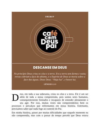 D
3 0 | S E T
DESCANSE EM DEUS
No princípio Deus criou os céus e a terra. Era a terra sem forma e vazia;
trevas cobriam a face do abismo, e o Espírito de Deus se movia sobre a
face das águas. Disse Deus: “Haja luz”, e houve luz.
GÊNESIS 1.1-3
eus, em toda a sua soberania, criou os céus e a terra. Ele é um ser
além de toda a nossa compreensão, pois somos seres humanos,
consequentemente limitados e incapazes de entender plenamente o
seu agir. Por isso, muitas vezes não compreendemos bem os
processos e percalços que enfrentamos em nossa história. Entretanto,
precisamos saber que nada foge ao controle do Pai.
Em minha história, passei por muitas dificuldades que naquele momento eu
não compreendia, mas com o passar do tempo percebi que Deus estava
 