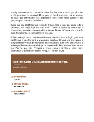 comigo e tinha tudo no controle de suas mãos. Por isso, aprendo que não cabe
a nós questionar os planos de Deus, pois no fim descobrimos que até mesmo
as lutas que enfrentamos são importantes para forjar nosso caráter e nos
preparar para um futuro promissor.
Saiba que seu problema não é grande demais para o Deus que criou todo o
universo, pois nada foge de suas mãos. Temos o hábito de buscar ter o
controle das situações em nossa vida, mas com Deus é diferente: ele nos pede
para descansarmos e confiarmos em seu agir.
Talvez você já tenha buscado de diversas maneiras uma solução para seus
problemas, e suas forças já se esgotaram, mas hoje Deus deseja nos ensinar a
simplesmente confiar. Fortaleça seu relacionamento com o Pai dia após dia e
saiba que absolutamente nada foge de seu controle. Descanse no Senhor e em
sua Palavra, que diz: “Provem e vejam como o Senhor é bom. Bem-
aventurado o homem que nele se refugia!” (Salmos 34.8).
Não tema, pois Deus nunca perdeu o controle.
@juniorrostirola
DEVOCIONAL
273/365
LEITURA BÍBLICA
HEBREUS 9
PALAVRA-CHAVE
#DESCANSO
 