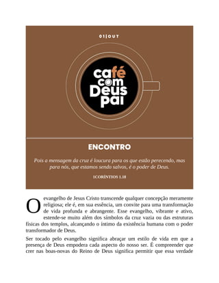 O
0 1 | O U T
ENCONTRO
Pois a mensagem da cruz é loucura para os que estão perecendo, mas
para nós, que estamos sendo salvos, é o poder de Deus.
1CORÍNTIOS 1.18
evangelho de Jesus Cristo transcende qualquer concepção meramente
religiosa; ele é, em sua essência, um convite para uma transformação
de vida profunda e abrangente. Esse evangelho, vibrante e ativo,
estende-se muito além dos símbolos da cruz vazia ou das estruturas
físicas dos templos, alcançando o íntimo da existência humana com o poder
transformador de Deus.
Ser tocado pelo evangelho significa abraçar um estilo de vida em que a
presença de Deus empodera cada aspecto do nosso ser. É compreender que
crer nas boas-novas do Reino de Deus significa permitir que essa verdade
 