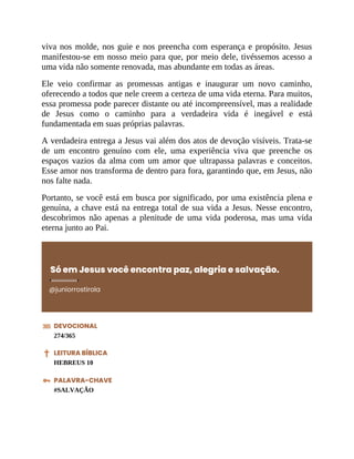 viva nos molde, nos guie e nos preencha com esperança e propósito. Jesus
manifestou-se em nosso meio para que, por meio dele, tivéssemos acesso a
uma vida não somente renovada, mas abundante em todas as áreas.
Ele veio confirmar as promessas antigas e inaugurar um novo caminho,
oferecendo a todos que nele creem a certeza de uma vida eterna. Para muitos,
essa promessa pode parecer distante ou até incompreensível, mas a realidade
de Jesus como o caminho para a verdadeira vida é inegável e está
fundamentada em suas próprias palavras.
A verdadeira entrega a Jesus vai além dos atos de devoção visíveis. Trata-se
de um encontro genuíno com ele, uma experiência viva que preenche os
espaços vazios da alma com um amor que ultrapassa palavras e conceitos.
Esse amor nos transforma de dentro para fora, garantindo que, em Jesus, não
nos falte nada.
Portanto, se você está em busca por significado, por uma existência plena e
genuína, a chave está na entrega total de sua vida a Jesus. Nesse encontro,
descobrimos não apenas a plenitude de uma vida poderosa, mas uma vida
eterna junto ao Pai.
Só em Jesus você encontra paz, alegria e salvação.
@juniorrostirola
DEVOCIONAL
274/365
LEITURA BÍBLICA
HEBREUS 10
PALAVRA-CHAVE
#SALVAÇÃO
 