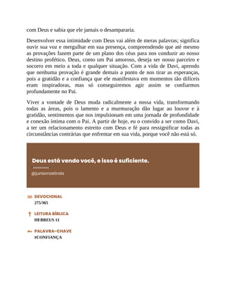com Deus e sabia que ele jamais o desampararia.
Desenvolver essa intimidade com Deus vai além de meras palavras; significa
ouvir sua voz e mergulhar em sua presença, compreendendo que até mesmo
as provações fazem parte de um plano dos céus para nos conduzir ao nosso
destino profético. Deus, como um Pai amoroso, deseja ser nosso parceiro e
socorro em meio a toda e qualquer situação. Com a vida de Davi, aprendo
que nenhuma provação é grande demais a ponto de nos tirar as esperanças,
pois a gratidão e a confiança que ele manifestava em momentos tão difíceis
eram inspiradoras, mas só conseguiremos agir assim se confiarmos
profundamente no Pai.
Viver a vontade de Deus muda radicalmente a nossa vida, transformando
todas as áreas, pois o lamento e a murmuração dão lugar ao louvor e à
gratidão, sentimentos que nos impulsionam em uma jornada de profundidade
e conexão íntima com o Pai. A partir de hoje, eu o convido a ser como Davi,
a ter um relacionamento estreito com Deus e fé para ressignificar todas as
circunstâncias contrárias que enfrentar em sua vida, porque você não está só.
Deus está vendo você, e isso é suficiente.
@juniorrostirola
DEVOCIONAL
275/365
LEITURA BÍBLICA
HEBREUS 11
PALAVRA-CHAVE
#CONFIANÇA
 