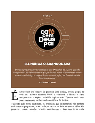 É
0 3 | O U T
ELE NUNCA O ABANDONARÁ
Por isso peguem agora a armadura que Deus lhes dá. Assim, quando
chegar o dia de enfrentarem as forças do mal, vocês poderão resistir aos
ataques do inimigo e, depois de lutarem até o fim, vocês continuarão
firmes sem recuar.
EFÉSIOS 6.13 NTLH
sabido que um ferreiro, ao produzir uma espada, precisa golpeá-la
com seu martelo diversas vezes e submeter a lâmina a altas
temperaturas e depois resfriá-la rapidamente. Quanto mais esse
processo ocorrer, melhor será a qualidade da lâmina.
Trazendo para nossa realidade, os processos que enfrentamos nos tornam
mais fortes e preparados, e isso vale para todas as áreas de nossas vidas. Os
processos trazem amadurecimento, crescimento, e isso nos torna mais
 