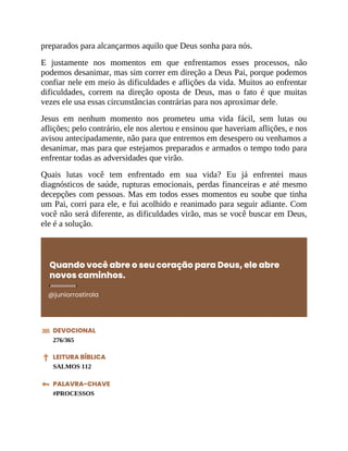 preparados para alcançarmos aquilo que Deus sonha para nós.
E justamente nos momentos em que enfrentamos esses processos, não
podemos desanimar, mas sim correr em direção a Deus Pai, porque podemos
confiar nele em meio às dificuldades e aflições da vida. Muitos ao enfrentar
dificuldades, correm na direção oposta de Deus, mas o fato é que muitas
vezes ele usa essas circunstâncias contrárias para nos aproximar dele.
Jesus em nenhum momento nos prometeu uma vida fácil, sem lutas ou
aflições; pelo contrário, ele nos alertou e ensinou que haveriam aflições, e nos
avisou antecipadamente, não para que entremos em desespero ou venhamos a
desanimar, mas para que estejamos preparados e armados o tempo todo para
enfrentar todas as adversidades que virão.
Quais lutas você tem enfrentado em sua vida? Eu já enfrentei maus
diagnósticos de saúde, rupturas emocionais, perdas financeiras e até mesmo
decepções com pessoas. Mas em todos esses momentos eu soube que tinha
um Pai, corri para ele, e fui acolhido e reanimado para seguir adiante. Com
você não será diferente, as dificuldades virão, mas se você buscar em Deus,
ele é a solução.
Quando você abre o seu coração para Deus, ele abre
novos caminhos.
@juniorrostirola
DEVOCIONAL
276/365
LEITURA BÍBLICA
SALMOS 112
PALAVRA-CHAVE
#PROCESSOS
 