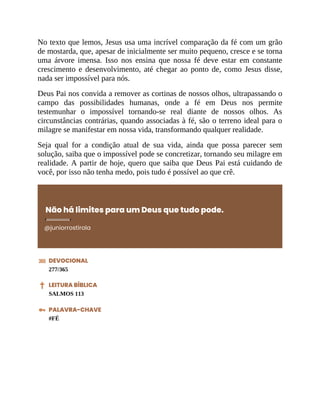 No texto que lemos, Jesus usa uma incrível comparação da fé com um grão
de mostarda, que, apesar de inicialmente ser muito pequeno, cresce e se torna
uma árvore imensa. Isso nos ensina que nossa fé deve estar em constante
crescimento e desenvolvimento, até chegar ao ponto de, como Jesus disse,
nada ser impossível para nós.
Deus Pai nos convida a remover as cortinas de nossos olhos, ultrapassando o
campo das possibilidades humanas, onde a fé em Deus nos permite
testemunhar o impossível tornando-se real diante de nossos olhos. As
circunstâncias contrárias, quando associadas à fé, são o terreno ideal para o
milagre se manifestar em nossa vida, transformando qualquer realidade.
Seja qual for a condição atual de sua vida, ainda que possa parecer sem
solução, saiba que o impossível pode se concretizar, tornando seu milagre em
realidade. A partir de hoje, quero que saiba que Deus Pai está cuidando de
você, por isso não tenha medo, pois tudo é possível ao que crê.
Não há limites para um Deus que tudo pode.
@juniorrostirola
DEVOCIONAL
277/365
LEITURA BÍBLICA
SALMOS 113
PALAVRA-CHAVE
#FÉ
 