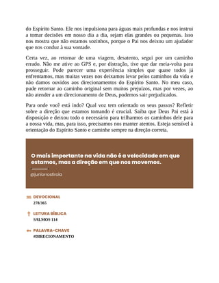 do Espírito Santo. Ele nos impulsiona para águas mais profundas e nos instrui
a tomar decisões em nosso dia a dia, sejam elas grandes ou pequenas. Isso
nos mostra que não estamos sozinhos, porque o Pai nos deixou um ajudador
que nos conduz à sua vontade.
Certa vez, ao retornar de uma viagem, desatento, segui por um caminho
errado. Não me ative ao GPS e, por distração, tive que dar meia-volta para
prosseguir. Pode parecer uma experiência simples que quase todos já
enfrentamos, mas muitas vezes nos deixamos levar pelos caminhos da vida e
não damos ouvidos aos direcionamentos do Espírito Santo. No meu caso,
pude retornar ao caminho original sem muitos prejuízos, mas por vezes, ao
não atender a um direcionamento de Deus, podemos sair prejudicados.
Para onde você está indo? Qual voz tem orientado os seus passos? Refletir
sobre a direção que estamos tomando é crucial. Saiba que Deus Pai está à
disposição e deixou todo o necessário para trilharmos os caminhos dele para
a nossa vida, mas, para isso, precisamos nos manter atentos. Esteja sensível à
orientação do Espírito Santo e caminhe sempre na direção correta.
O mais importante na vida não é a velocidade em que
estamos, mas a direção em que nos movemos.
@juniorrostirola
DEVOCIONAL
278/365
LEITURA BÍBLICA
SALMOS 114
PALAVRA-CHAVE
#DIRECIONAMENTO
 