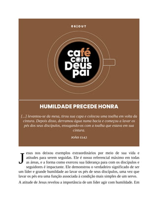 J
0 6 | O U T
HUMILDADE PRECEDE HONRA
[...] levantou-se da mesa, tirou sua capa e colocou uma toalha em volta da
cintura. Depois disso, derramou água numa bacia e começou a lavar os
pés dos seus discípulos, enxugando-os com a toalha que estava em sua
cintura.
JOÃO 13.4,5
esus nos deixou exemplos extraordinários por meio de sua vida e
atitudes para serem seguidas. Ele é nosso referencial máximo em todas
as áreas, e a forma como exerceu sua liderança para com os discípulos e
seguidores é impactante. Ele demonstrou o verdadeiro significado de ser
um líder e grande humildade ao lavar os pés de seus discípulos, uma vez que
lavar os pés era uma função associada à condição mais simples de um servo.
A atitude de Jesus revelou a importância de um líder agir com humildade. Em
 