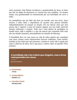 outro momento, João Batista reconheceu a grandiosidade de Jesus, ao dizer
que não era digno de desamarrar as correias das suas sandálias. Ao mesmo
tempo, essa grandiosidade era demonstrada por sua humildade em servir a
todos.
Ao exemplificar que um líder não deve ser servido, mas sim servir, Jesus
ensinou a todos sobre a importância de assumir uma postura humilde,
independentemente da posição ou função. Ele nos deixou claro que uma
pessoa não é superior a outra de maneira alguma, por isso todos merecem
atenção, dedicação e respeito. Tudo isso é uma quebra de paradigma no
mundo atual, onde o orgulho e o ego são marcas que costumam falar mais
alto nas relações humanas, principalmente em relações de liderança.
A humildade deve ser uma marca na vida de todos aqueles que caminham
com Jesus, porque assim impactaremos diversos ambientes, como família,
trabalho ou por onde quer que passemos. Lembre-se: maior não é aquele que
senta à cabeceira da mesa, mas o que puxa a cadeira. Quer ser grande? Sirva
primeiro.
A humildade não o faz melhor que ninguém, mas o torna
mais parecido com Jesus.
@juniorrostirola
DEVOCIONAL
279/365
LEITURA BÍBLICA
HEBREUS 12
PALAVRA-CHAVE
#HUMILDADE
 