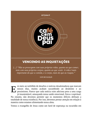 E
0 7 | O U T
VENCENDO AS INQUIETAÇÕES
[...] “Não se preocupem com suas próprias vidas, quanto ao que comer;
nem com seus próprios corpos, quanto ao que vestir. A vida é mais
importante do que a comida, e o corpo, mais do que as roupas.”
LUCAS 12.22,23
m meio ao turbilhão de desafios e notícias desalentadoras que marcam
nossos dias, muitos acabam sucumbindo ao desânimo e ao
pessimismo. Parece que cada notícia ruim adiciona peso a uma carga
já insustentável, ameaçando nossa saúde emocional, física e espiritual.
No entanto, não devemos permitir que os momentos difíceis definam a
totalidade de nossa existência. Por isso, devemos prestar atenção em relação à
maneira como estamos alimentando nossa alma.
Temos o evangelho de Jesus como um farol de esperança na escuridão em
 
