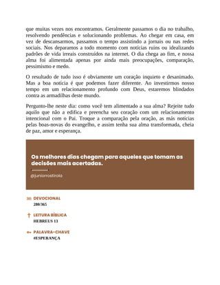 que muitas vezes nos encontramos. Geralmente passamos o dia no trabalho,
resolvendo pendências e solucionando problemas. Ao chegar em casa, em
vez de descansarmos, passamos o tempo assistindo a jornais ou nas redes
sociais. Nos deparamos a todo momento com notícias ruins ou idealizando
padrões de vida irreais construídos na internet. O dia chega ao fim, e nossa
alma foi alimentada apenas por ainda mais preocupações, comparação,
pessimismo e medo.
O resultado de tudo isso é obviamente um coração inquieto e desanimado.
Mas a boa notícia é que podemos fazer diferente. Ao investirmos nosso
tempo em um relacionamento profundo com Deus, estaremos blindados
contra as armadilhas deste mundo.
Pergunto-lhe neste dia: como você tem alimentado a sua alma? Rejeite tudo
aquilo que não a edifica e preencha seu coração com um relacionamento
intencional com o Pai. Troque a comparação pela oração, as más notícias
pelas boas-novas do evangelho, e assim tenha sua alma transformada, cheia
de paz, amor e esperança.
Os melhores dias chegam para aqueles que tomam as
decisões mais acertadas.
@juniorrostirola
DEVOCIONAL
280/365
LEITURA BÍBLICA
HEBREUS 13
PALAVRA-CHAVE
#ESPERANÇA
 