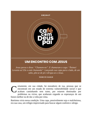 C
0 8 | O U T
UM ENCONTRO COM JESUS
Jesus parou e disse: “Chamem-no”. E chamaram o cego: “Ânimo!
Levante-se! Ele o está chamando”. Lançando sua capa para o lado, de um
salto, pôs-se de pé e dirigiu-se a Jesus.
MARCOS 10.49,50
ertamente, em sua cidade, há moradores de rua, pessoas que se
encontram em um estado de extrema vulnerabilidade social e que
acabam caminhando sem rumo, por estarem dominadas por
problemas ou vícios, que acabaram cegando as esperanças de um
futuro melhor ou de dar a volta por cima.
Bartimeu vivia nessa condição. Uma capa, possivelmente suja e malcheirosa,
era sua casa, um refúgio improvisado para buscar algum conforto e abrigo.
 