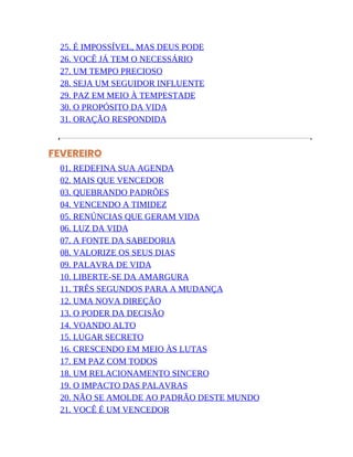 25. É IMPOSSÍVEL, MAS DEUS PODE
26. VOCÊ JÁ TEM O NECESSÁRIO
27. UM TEMPO PRECIOSO
28. SEJA UM SEGUIDOR INFLUENTE
29. PAZ EM MEIO À TEMPESTADE
30. O PROPÓSITO DA VIDA
31. ORAÇÃO RESPONDIDA
FEVEREIRO
01. REDEFINA SUA AGENDA
02. MAIS QUE VENCEDOR
03. QUEBRANDO PADRÕES
04. VENCENDO A TIMIDEZ
05. RENÚNCIAS QUE GERAM VIDA
06. LUZ DA VIDA
07. A FONTE DA SABEDORIA
08. VALORIZE OS SEUS DIAS
09. PALAVRA DE VIDA
10. LIBERTE-SE DA AMARGURA
11. TRÊS SEGUNDOS PARA A MUDANÇA
12. UMA NOVA DIREÇÃO
13. O PODER DA DECISÃO
14. VOANDO ALTO
15. LUGAR SECRETO
16. CRESCENDO EM MEIO ÀS LUTAS
17. EM PAZ COM TODOS
18. UM RELACIONAMENTO SINCERO
19. O IMPACTO DAS PALAVRAS
20. NÃO SE AMOLDE AO PADRÃO DESTE MUNDO
21. VOCÊ É UM VENCEDOR
 
