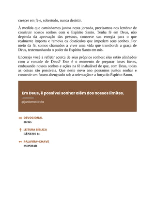 crescer em fé e, sobretudo, nunca desistir.
À medida que caminhamos juntos nesta jornada, precisamos nos lembrar de
construir nossos sonhos com o Espírito Santo. Tenha fé em Deus, não
dependa da aprovação das pessoas, conserve sua energia para o que
realmente importa e remova os obstáculos que impedem seus sonhos. Por
meio da fé, somos chamados a viver uma vida que transborda a graça de
Deus, testemunhando o poder do Espírito Santo em nós.
Encorajo você a refletir acerca de seus próprios sonhos: eles estão alinhados
com a vontade de Deus? Este é o momento de preparar bases fortes,
embasando nossos sonhos e ações na fé inabalável de que, com Deus, todas
as coisas são possíveis. Que neste novo ano possamos juntos sonhar e
construir um futuro abençoado sob a orientação e a força do Espírito Santo.
Em Deus, é possível sonhar além dos nossos limites.
@juniorrostirola
DEVOCIONAL
20/365
LEITURA BÍBLICA
GÊNESIS 14
PALAVRA-CHAVE
#SONHAR
 