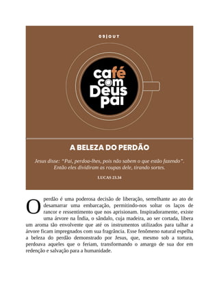 O
0 9 | O U T
A BELEZA DO PERDÃO
Jesus disse: “Pai, perdoa-lhes, pois não sabem o que estão fazendo”.
Então eles dividiram as roupas dele, tirando sortes.
LUCAS 23.34
perdão é uma poderosa decisão de liberação, semelhante ao ato de
desamarrar uma embarcação, permitindo-nos soltar os laços de
rancor e ressentimento que nos aprisionam. Inspiradoramente, existe
uma árvore na Índia, o sândalo, cuja madeira, ao ser cortada, libera
um aroma tão envolvente que até os instrumentos utilizados para talhar a
árvore ficam impregnados com sua fragrância. Esse fenômeno natural espelha
a beleza do perdão demonstrado por Jesus, que, mesmo sob a tortura,
perdoava aqueles que o feriam, transformando o amargo de sua dor em
redenção e salvação para a humanidade.
 