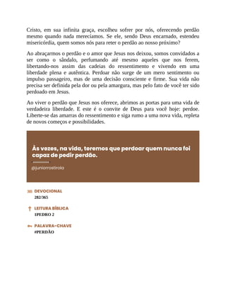 Cristo, em sua infinita graça, escolheu sofrer por nós, oferecendo perdão
mesmo quando nada merecíamos. Se ele, sendo Deus encarnado, estendeu
misericórdia, quem somos nós para reter o perdão ao nosso próximo?
Ao abraçarmos o perdão e o amor que Jesus nos deixou, somos convidados a
ser como o sândalo, perfumando até mesmo aqueles que nos ferem,
libertando-nos assim das cadeias do ressentimento e vivendo em uma
liberdade plena e autêntica. Perdoar não surge de um mero sentimento ou
impulso passageiro, mas de uma decisão consciente e firme. Sua vida não
precisa ser definida pela dor ou pela amargura, mas pelo fato de você ter sido
perdoado em Jesus.
Ao viver o perdão que Jesus nos oferece, abrimos as portas para uma vida de
verdadeira liberdade. E este é o convite de Deus para você hoje: perdoe.
Liberte-se das amarras do ressentimento e siga rumo a uma nova vida, repleta
de novos começos e possibilidades.
Às vezes, na vida, teremos que perdoar quem nunca foi
capaz de pedir perdão.
@juniorrostirola
DEVOCIONAL
282/365
LEITURA BÍBLICA
1PEDRO 2
PALAVRA-CHAVE
#PERDÃO
 