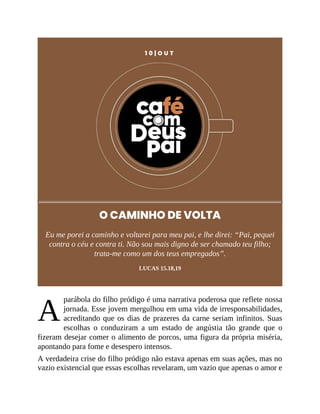 A
1 0 | O U T
O CAMINHO DE VOLTA
Eu me porei a caminho e voltarei para meu pai, e lhe direi: “Pai, pequei
contra o céu e contra ti. Não sou mais digno de ser chamado teu filho;
trata-me como um dos teus empregados”.
LUCAS 15.18,19
parábola do filho pródigo é uma narrativa poderosa que reflete nossa
jornada. Esse jovem mergulhou em uma vida de irresponsabilidades,
acreditando que os dias de prazeres da carne seriam infinitos. Suas
escolhas o conduziram a um estado de angústia tão grande que o
fizeram desejar comer o alimento de porcos, uma figura da própria miséria,
apontando para fome e desespero intensos.
A verdadeira crise do filho pródigo não estava apenas em suas ações, mas no
vazio existencial que essas escolhas revelaram, um vazio que apenas o amor e
 