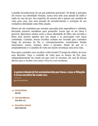 o perdão incondicionais de um pai poderiam preencher. Se desde o princípio
ele tivesse sua identidade firmada, nunca teria tido uma atitude de órfão e
saído da casa do pai. Sua trajetória de retorno não é apenas um caminho de
volta para casa, mas uma jornada de reconhecimento e aceitação de sua
verdadeira identidade como filho amado.
Muitos de nós caminham por estradas marcadas pela imprudência e rebeldia,
buscando prazeres mundanos para preencher vazios que só em Deus é
possível. Ignoramos muitas vezes a nossa identidade de filho, não ouvindo a
Deus nem mesmo aqueles que nos amam e se preocupam com nossa
caminhada. Contudo, nossas escolhas acabam nos levando para caminhos
longe da presença do Pai e, consequentemente, acumulamos feridas
emocionais, vazios, traumas, dores e pecados, diante do que só o
arrependimento e o caminho de volta nos fazem recomeçar uma nova vida.
Para quais caminhos suas escolhas o têm levado? É tempo de refletir, de rever
suas decisões. Faça o caminho de volta para os braços do Pai, pois,
independentemente do estado em que você se encontra, ele está de braços
abertos para o receber com amor e leva-lo a um recomeço.
A paternidade já foi estabelecida por Deus, mas a filiação
é uma escolha de cada um.
@juniorrostirola
DEVOCIONAL
283/365
LEITURA BÍBLICA
SALMOS 115
PALAVRA-CHAVE
#RETORNAR
 