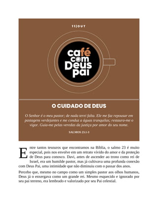 E
1 1 | O U T
O CUIDADO DE DEUS
O Senhor é o meu pastor; de nada terei falta. Ele me faz repousar em
pastagens verdejantes e me conduz a águas tranquilas; restaura-me o
vigor. Guia-me pelas veredas da justiça por amor do seu nome.
SALMOS 23.1-3
ntre tantos tesouros que encontramos na Bíblia, o salmo 23 é muito
especial, pois nos envolve em um retrato vívido do amor e da proteção
de Deus para conosco. Davi, antes de ascender ao trono como rei de
Israel, era um humilde pastor, mas já cultivava uma profunda conexão
com Deus Pai, uma intimidade que não diminuiu com o passar dos anos.
Percebo que, mesmo no campo como um simples pastor aos olhos humanos,
Deus já o enxergava como um grande rei. Mesmo esquecido e ignorado por
seu pai terreno, era lembrado e valorizado por seu Pai celestial.
 