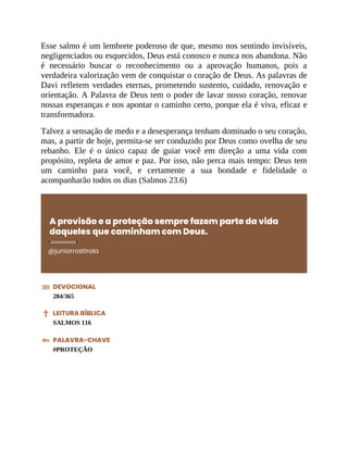 Esse salmo é um lembrete poderoso de que, mesmo nos sentindo invisíveis,
negligenciados ou esquecidos, Deus está conosco e nunca nos abandona. Não
é necessário buscar o reconhecimento ou a aprovação humanos, pois a
verdadeira valorização vem de conquistar o coração de Deus. As palavras de
Davi refletem verdades eternas, prometendo sustento, cuidado, renovação e
orientação. A Palavra de Deus tem o poder de lavar nosso coração, renovar
nossas esperanças e nos apontar o caminho certo, porque ela é viva, eficaz e
transformadora.
Talvez a sensação de medo e a desesperança tenham dominado o seu coração,
mas, a partir de hoje, permita-se ser conduzido por Deus como ovelha de seu
rebanho. Ele é o único capaz de guiar você em direção a uma vida com
propósito, repleta de amor e paz. Por isso, não perca mais tempo: Deus tem
um caminho para você, e certamente a sua bondade e fidelidade o
acompanharão todos os dias (Salmos 23.6)
A provisão e a proteção sempre fazem parte da vida
daqueles que caminham com Deus.
@juniorrostirola
DEVOCIONAL
284/365
LEITURA BÍBLICA
SALMOS 116
PALAVRA-CHAVE
#PROTEÇÃO
 