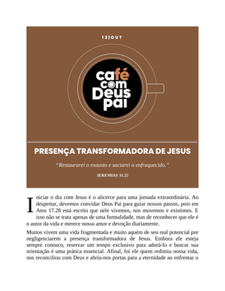 I
1 3 | O U T
PRESENÇA TRANSFORMADORA DE JESUS
“Restaurarei o exausto e saciarei o enfraquecido.”
JEREMIAS 31.25
niciar o dia com Jesus é o alicerce para uma jornada extraordinária. Ao
despertar, devemos convidar Deus Pai para guiar nossos passos, pois em
Atos 17.28 está escrito que nele vivemos, nos movemos e existimos. E
isso não se trata apenas de uma formalidade, mas de reconhecer que ele é
o autor da vida e merece nosso amor e devoção diariamente.
Muitos vivem uma vida fragmentada e muito aquém de seu real potencial por
negligenciarem a presença transformadora de Jesus. Embora ele esteja
sempre conosco, reservar um tempo exclusivo para adorá-lo e buscar sua
orientação é uma prática essencial. Afinal, foi ele quem redimiu nossa vida,
nos reconciliou com Deus e abriu-nos portas para a eternidade ao enfrentar o
 