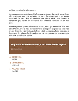 sofrimento e triunfar sobre a morte.
Ao passarmos por angústias e aflições, Jesus se torna a âncora de nossa alma,
não permitindo que nos percamos em meio às tempestades e aos mares
revoltosos da vida. Nele encontramos não apenas alívio, mas também a
certeza de que, mesmo nos momentos mais sombrios e difíceis, sua luz nos
guia.
Por mais pesados que sejam os fardos da vida, saiba que ao lado de Jesus eles
são aliviados. Não é mais necessário viver carregando os pesos de uma vida
repleta de medos e paralisias, pois Jesus está à nossa porta, basta tomarmos a
importante decisão de abri-la e deixar que ele entre, para então vivermos uma
vida leve, abundante e segura.
Enquanto Jesus for a âncora, o seu barco estará seguro.
@juniorrostirola
DEVOCIONAL
286/365
LEITURA BÍBLICA
1PEDRO 3
PALAVRA-CHAVE
#ALÍVIO
 