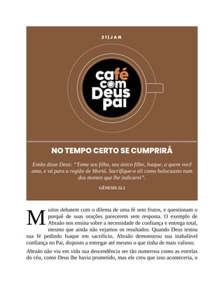 M
2 1 | J A N
NO TEMPO CERTO SE CUMPRIRÁ
Então disse Deus: “Tome seu filho, seu único filho, Isaque, a quem você
ama, e vá para a região de Moriá. Sacrifique-o ali como holocausto num
dos montes que lhe indicarei”.
GÊNESIS 22.2
uitos debatem com o dilema de uma fé sem frutos, e questionam o
porquê de suas orações parecerem sem resposta. O exemplo de
Abraão nos ensina sobre a necessidade de confiança e entrega total,
mesmo que ainda não vejamos os resultados. Quando Deus testou
sua fé pedindo Isaque em sacrifício, Abraão demonstrou sua inabalável
confiança no Pai, disposto a entregar até mesmo o que tinha de mais valioso.
Abraão não viu em vida sua descendência ser tão numerosa como as estrelas
do céu, como Deus lhe havia prometido, mas ele creu que isso aconteceria, o
 
