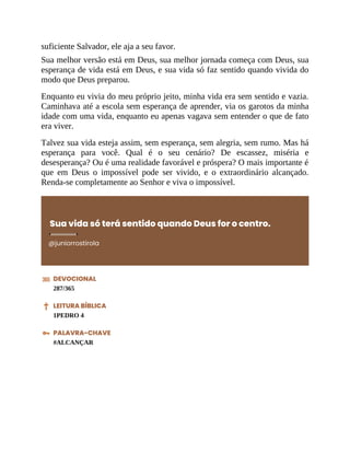 suficiente Salvador, ele aja a seu favor.
Sua melhor versão está em Deus, sua melhor jornada começa com Deus, sua
esperança de vida está em Deus, e sua vida só faz sentido quando vivida do
modo que Deus preparou.
Enquanto eu vivia do meu próprio jeito, minha vida era sem sentido e vazia.
Caminhava até a escola sem esperança de aprender, via os garotos da minha
idade com uma vida, enquanto eu apenas vagava sem entender o que de fato
era viver.
Talvez sua vida esteja assim, sem esperança, sem alegria, sem rumo. Mas há
esperança para você. Qual é o seu cenário? De escassez, miséria e
desesperança? Ou é uma realidade favorável e próspera? O mais importante é
que em Deus o impossível pode ser vivido, e o extraordinário alcançado.
Renda-se completamente ao Senhor e viva o impossível.
Sua vida só terá sentido quando Deus for o centro.
@juniorrostirola
DEVOCIONAL
287/365
LEITURA BÍBLICA
1PEDRO 4
PALAVRA-CHAVE
#ALCANÇAR
 