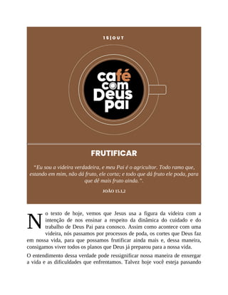N
1 5 | O U T
FRUTIFICAR
“Eu sou a videira verdadeira, e meu Pai é o agricultor. Todo ramo que,
estando em mim, não dá fruto, ele corta; e todo que dá fruto ele poda, para
que dê mais fruto ainda.”.
JOÃO 15.1,2
o texto de hoje, vemos que Jesus usa a figura da videira com a
intenção de nos ensinar a respeito da dinâmica do cuidado e do
trabalho de Deus Pai para conosco. Assim como acontece com uma
videira, nós passamos por processos de poda, os cortes que Deus faz
em nossa vida, para que possamos frutificar ainda mais e, dessa maneira,
consigamos viver todos os planos que Deus já preparou para a nossa vida.
O entendimento dessa verdade pode ressignificar nossa maneira de enxergar
a vida e as dificuldades que enfrentamos. Talvez hoje você esteja passando
 