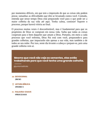 por momentos difíceis, em que tem a impressão de que as coisas não podem
piorar, tamanhas as dificuldades que têm se levantado contra você. Contudo,
entenda que nesse tempo Deus está preparando você para o que pode ser a
maior colheita da sua vida até aqui. Tenha calma, continue! Suporte o
processo, porque haverá vitória ao final.
O processo muitas vezes é desconfortável, mas é fundamental para que os
propósitos de Deus se cumpram em nossa vida. Saiba que todas as coisas
cooperam para o bem daqueles que amam a Deus. Portanto, em meio a cada
processo que você enfrenta, Deus Pai está com você, preparando-o para
grandes colheitas, que impactarão não apenas a sua vida, mas também a de
todos ao seu redor. Por isso, neste dia levante a cabeça e prepare-se, pois uma
grande colheita vem aí.
Mesmo que você não veja as sementes, elas estão
trabalhando para que você tenha uma grande colheita.
@juniorrostirola
DEVOCIONAL
288/365
LEITURA BÍBLICA
1PEDRO 5
PALAVRA-CHAVE
#PROCESSOS
 