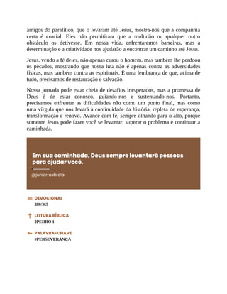 amigos do paralítico, que o levaram até Jesus, mostra-nos que a companhia
certa é crucial. Eles não permitiram que a multidão ou qualquer outro
obstáculo os detivesse. Em nossa vida, enfrentaremos barreiras, mas a
determinação e a criatividade nos ajudarão a encontrar um caminho até Jesus.
Jesus, vendo a fé deles, não apenas curou o homem, mas também lhe perdoou
os pecados, mostrando que nossa luta não é apenas contra as adversidades
físicas, mas também contra as espirituais. É uma lembrança de que, acima de
tudo, precisamos de restauração e salvação.
Nossa jornada pode estar cheia de desafios inesperados, mas a promessa de
Deus é de estar conosco, guiando-nos e sustentando-nos. Portanto,
precisamos enfrentar as dificuldades não como um ponto final, mas como
uma vírgula que nos levará à continuidade da história, repleta de esperança,
transformação e renovo. Avance com fé, sempre olhando para o alto, porque
somente Jesus pode fazer você se levantar, superar o problema e continuar a
caminhada.
Em sua caminhada, Deus sempre levantará pessoas
para ajudar você.
@juniorrostirola
DEVOCIONAL
289/365
LEITURA BÍBLICA
2PEDRO 1
PALAVRA-CHAVE
#PERSEVERANÇA
 