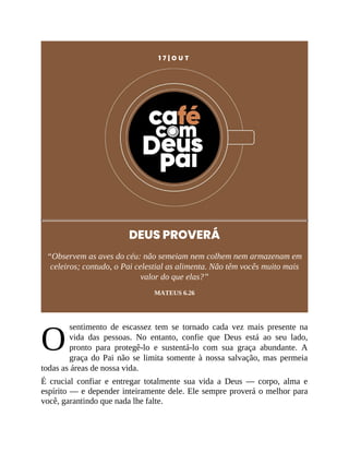 O
1 7 | O U T
DEUS PROVERÁ
“Observem as aves do céu: não semeiam nem colhem nem armazenam em
celeiros; contudo, o Pai celestial as alimenta. Não têm vocês muito mais
valor do que elas?”
MATEUS 6.26
sentimento de escassez tem se tornado cada vez mais presente na
vida das pessoas. No entanto, confie que Deus está ao seu lado,
pronto para protegê-lo e sustentá-lo com sua graça abundante. A
graça do Pai não se limita somente à nossa salvação, mas permeia
todas as áreas de nossa vida.
É crucial confiar e entregar totalmente sua vida a Deus — corpo, alma e
espírito — e depender inteiramente dele. Ele sempre proverá o melhor para
você, garantindo que nada lhe falte.
 