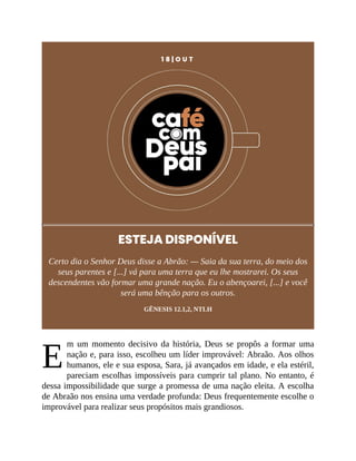 E
1 8 | O U T
ESTEJA DISPONÍVEL
Certo dia o Senhor Deus disse a Abrão: — Saia da sua terra, do meio dos
seus parentes e [...] vá para uma terra que eu lhe mostrarei. Os seus
descendentes vão formar uma grande nação. Eu o abençoarei, [...] e você
será uma bênção para os outros.
GÊNESIS 12.1,2, NTLH
m um momento decisivo da história, Deus se propôs a formar uma
nação e, para isso, escolheu um líder improvável: Abraão. Aos olhos
humanos, ele e sua esposa, Sara, já avançados em idade, e ela estéril,
pareciam escolhas impossíveis para cumprir tal plano. No entanto, é
dessa impossibilidade que surge a promessa de uma nação eleita. A escolha
de Abraão nos ensina uma verdade profunda: Deus frequentemente escolhe o
improvável para realizar seus propósitos mais grandiosos.
 