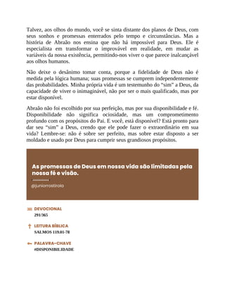 Talvez, aos olhos do mundo, você se sinta distante dos planos de Deus, com
seus sonhos e promessas enterrados pelo tempo e circunstâncias. Mas a
história de Abraão nos ensina que não há impossível para Deus. Ele é
especialista em transformar o improvável em realidade, em mudar as
variáveis da nossa existência, permitindo-nos viver o que parece inalcançável
aos olhos humanos.
Não deixe o desânimo tomar conta, porque a fidelidade de Deus não é
medida pela lógica humana; suas promessas se cumprem independentemente
das probabilidades. Minha própria vida é um testemunho do “sim” a Deus, da
capacidade de viver o inimaginável, não por ser o mais qualificado, mas por
estar disponível.
Abraão não foi escolhido por sua perfeição, mas por sua disponibilidade e fé.
Disponibilidade não significa ociosidade, mas um comprometimento
profundo com os propósitos do Pai. E você, está disponível? Está pronto para
dar seu “sim” a Deus, crendo que ele pode fazer o extraordinário em sua
vida? Lembre-se: não é sobre ser perfeito, mas sobre estar disposto a ser
moldado e usado por Deus para cumprir seus grandiosos propósitos.
As promessas de Deus em nossa vida são limitadas pela
nossa fé e visão.
@juniorrostirola
DEVOCIONAL
291/365
LEITURA BÍBLICA
SALMOS 119.01-78
PALAVRA-CHAVE
#DISPONIBILIDADE
 