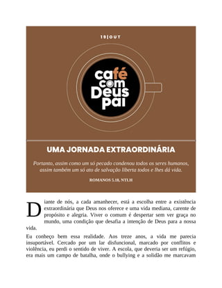 D
1 9 | O U T
UMA JORNADA EXTRAORDINÁRIA
Portanto, assim como um só pecado condenou todos os seres humanos,
assim também um só ato de salvação liberta todos e lhes dá vida.
ROMANOS 5.18, NTLH
iante de nós, a cada amanhecer, está a escolha entre a existência
extraordinária que Deus nos oferece e uma vida mediana, carente de
propósito e alegria. Viver o comum é despertar sem ver graça no
mundo, uma condição que desafia a intenção de Deus para a nossa
vida.
Eu conheço bem essa realidade. Aos treze anos, a vida me parecia
insuportável. Cercado por um lar disfuncional, marcado por conflitos e
violência, eu perdi o sentido de viver. A escola, que deveria ser um refúgio,
era mais um campo de batalha, onde o bullying e a solidão me marcavam
 