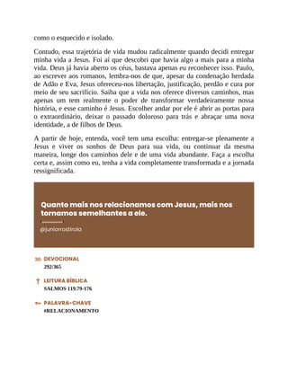 como o esquecido e isolado.
Contudo, essa trajetória de vida mudou radicalmente quando decidi entregar
minha vida a Jesus. Foi aí que descobri que havia algo a mais para a minha
vida. Deus já havia aberto os céus, bastava apenas eu reconhecer isso. Paulo,
ao escrever aos romanos, lembra-nos de que, apesar da condenação herdada
de Adão e Eva, Jesus ofereceu-nos libertação, justificação, perdão e cura por
meio de seu sacrifício. Saiba que a vida nos oferece diversos caminhos, mas
apenas um tem realmente o poder de transformar verdadeiramente nossa
história, e esse caminho é Jesus. Escolher andar por ele é abrir as portas para
o extraordinário, deixar o passado doloroso para trás e abraçar uma nova
identidade, a de filhos de Deus.
A partir de hoje, entenda, você tem uma escolha: entregar-se plenamente a
Jesus e viver os sonhos de Deus para sua vida, ou continuar da mesma
maneira, longe dos caminhos dele e de uma vida abundante. Faça a escolha
certa e, assim como eu, tenha a vida completamente transformada e a jornada
ressignificada.
Quanto mais nos relacionamos com Jesus, mais nos
tornamos semelhantes a ele.
@juniorrostirola
DEVOCIONAL
292/365
LEITURA BÍBLICA
SALMOS 119.79-176
PALAVRA-CHAVE
#RELACIONAMENTO
 