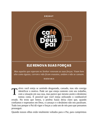 T
2 0 | O U T
ELE RENOVA SUAS FORÇAS
Mas aqueles que esperam no Senhor renovam as suas forças. Voam bem
alto como águias; correm e não ficam exaustos, andam e não se cansam.
ISAÍAS 40.31
alvez você esteja se sentindo desgastado, cansado, mas não consiga
identificar o motivo. Pode ser que esteja contente com seu trabalho,
com a situação em sua casa, mas parece que mesmo assim o desânimo
tomou conta. É possível que você esteja utilizando o combustível
errado. No texto que lemos, o profeta Isaías deixa claro que, quando
confiamos e esperamos em Deus, o cansaço e o desânimo não nos paralisam.
Tudo isso porque o Pai dá vigor e forças a cada um de nós para que possamos
prosseguir.
Quando nossos olhos estão totalmente voltados para o Pai, para cumprirmos
 