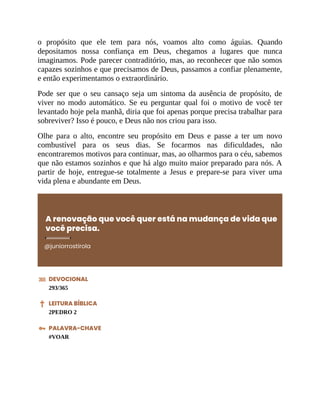 o propósito que ele tem para nós, voamos alto como águias. Quando
depositamos nossa confiança em Deus, chegamos a lugares que nunca
imaginamos. Pode parecer contraditório, mas, ao reconhecer que não somos
capazes sozinhos e que precisamos de Deus, passamos a confiar plenamente,
e então experimentamos o extraordinário.
Pode ser que o seu cansaço seja um sintoma da ausência de propósito, de
viver no modo automático. Se eu perguntar qual foi o motivo de você ter
levantado hoje pela manhã, diria que foi apenas porque precisa trabalhar para
sobreviver? Isso é pouco, e Deus não nos criou para isso.
Olhe para o alto, encontre seu propósito em Deus e passe a ter um novo
combustível para os seus dias. Se focarmos nas dificuldades, não
encontraremos motivos para continuar, mas, ao olharmos para o céu, sabemos
que não estamos sozinhos e que há algo muito maior preparado para nós. A
partir de hoje, entregue-se totalmente a Jesus e prepare-se para viver uma
vida plena e abundante em Deus.
A renovação que você quer está na mudança de vida que
você precisa.
@juniorrostirola
DEVOCIONAL
293/365
LEITURA BÍBLICA
2PEDRO 2
PALAVRA-CHAVE
#VOAR
 