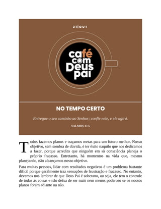 T
2 1 | O U T
NO TEMPO CERTO
Entregue o seu caminho ao Senhor; confie nele, e ele agirá.
SALMOS 37.5
odos fazemos planos e traçamos metas para um futuro melhor. Nosso
objetivo, sem sombra de dúvida, é ter êxito naquilo que nos dedicamos
a fazer, porque acredito que ninguém em sã consciência planeja o
próprio fracasso. Entretanto, há momentos na vida que, mesmo
planejando, não alcançamos nosso objetivo.
Para muitas pessoas, lidar com resultados negativos é um problema bastante
difícil porque geralmente traz sensações de frustração e fracasso. No entanto,
devemos nos lembrar de que Deus Pai é soberano, ou seja, ele tem o controle
de todas as coisas e não deixa de ser mais nem menos poderoso se os nossos
planos foram adiante ou não.
 
