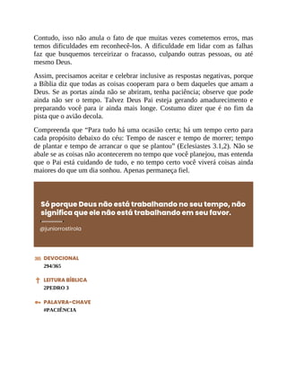 Contudo, isso não anula o fato de que muitas vezes cometemos erros, mas
temos dificuldades em reconhecê-los. A dificuldade em lidar com as falhas
faz que busquemos terceirizar o fracasso, culpando outras pessoas, ou até
mesmo Deus.
Assim, precisamos aceitar e celebrar inclusive as respostas negativas, porque
a Bíblia diz que todas as coisas cooperam para o bem daqueles que amam a
Deus. Se as portas ainda não se abriram, tenha paciência; observe que pode
ainda não ser o tempo. Talvez Deus Pai esteja gerando amadurecimento e
preparando você para ir ainda mais longe. Costumo dizer que é no fim da
pista que o avião decola.
Compreenda que “Para tudo há uma ocasião certa; há um tempo certo para
cada propósito debaixo do céu: Tempo de nascer e tempo de morrer; tempo
de plantar e tempo de arrancar o que se plantou” (Eclesiastes 3.1,2). Não se
abale se as coisas não acontecerem no tempo que você planejou, mas entenda
que o Pai está cuidando de tudo, e no tempo certo você viverá coisas ainda
maiores do que um dia sonhou. Apenas permaneça fiel.
Só porque Deus não está trabalhando no seu tempo, não
significa que ele não está trabalhando em seu favor.
@juniorrostirola
DEVOCIONAL
294/365
LEITURA BÍBLICA
2PEDRO 3
PALAVRA-CHAVE
#PACIÊNCIA
 