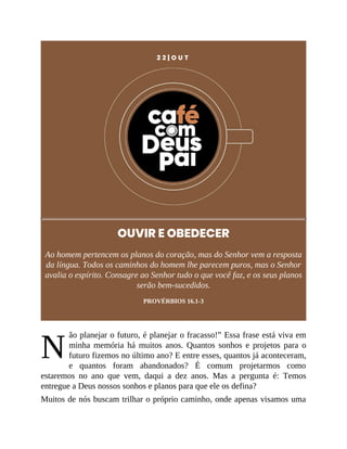 N
2 2 | O U T
OUVIR E OBEDECER
Ao homem pertencem os planos do coração, mas do Senhor vem a resposta
da língua. Todos os caminhos do homem lhe parecem puros, mas o Senhor
avalia o espírito. Consagre ao Senhor tudo o que você faz, e os seus planos
serão bem-sucedidos.
PROVÉRBIOS 16.1-3
ão planejar o futuro, é planejar o fracasso!” Essa frase está viva em
minha memória há muitos anos. Quantos sonhos e projetos para o
futuro fizemos no último ano? E entre esses, quantos já aconteceram,
e quantos foram abandonados? É comum projetarmos como
estaremos no ano que vem, daqui a dez anos. Mas a pergunta é: Temos
entregue a Deus nossos sonhos e planos para que ele os defina?
Muitos de nós buscam trilhar o próprio caminho, onde apenas visamos uma
 