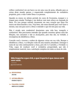 velhice confortável em um barco ou em uma casa de praia, olhando para as
coisas deste mundo apenas, e esquecendo completamente do verdadeiro
propósito, pois a vida é sobre Deus e as pessoas.
Quando eu estava no sétimo período do curso de Economia, tranquei e o
troquei para estudar Teologia e me dedicar com mais afinco ao chamado de
Deus. Fiz isso porque entendi claramente em meu coração que Deus Pai
estava me direcionando a isso. Veja bem, não estou dizendo para você fazer o
mesmo, mas sim para ouvir a Deus e entender o que ele tem para sua vida.
Não é errado nem condenável desejarmos uma vida boa, tranquila e
confortável. Mas precisamos entender que quando corremos apenas atrás das
bênçãos, nos cansamos e não as alcançamos, pois elas são, na verdade, a
recompensa da obediência a Deus.
Convido você a inverter a ordem de algumas coisas em sua vida. Busque a
obediência a Deus, e as bênçãos virão de uma maneira abundante. Entregue o
rumo de sua vida continuamente a Jesus, pois ele é o Caminho, a Verdade e a
Vida, capaz de conduzir você à verdadeira prosperidade, que não é
simplesmente material, mas a satisfação completa em todas as áreas da vida.
Não importa o que virá, o que importa é que Jesus está
com você.
@juniorrostirola
DEVOCIONAL
295/365
LEITURA BÍBLICA
HABACUQUE 1
PALAVRA-CHAVE
#BEM-SUCEDIDO
 