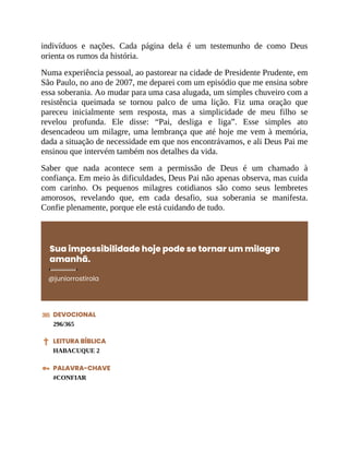 indivíduos e nações. Cada página dela é um testemunho de como Deus
orienta os rumos da história.
Numa experiência pessoal, ao pastorear na cidade de Presidente Prudente, em
São Paulo, no ano de 2007, me deparei com um episódio que me ensina sobre
essa soberania. Ao mudar para uma casa alugada, um simples chuveiro com a
resistência queimada se tornou palco de uma lição. Fiz uma oração que
pareceu inicialmente sem resposta, mas a simplicidade de meu filho se
revelou profunda. Ele disse: “Pai, desliga e liga”. Esse simples ato
desencadeou um milagre, uma lembrança que até hoje me vem à memória,
dada a situação de necessidade em que nos encontrávamos, e ali Deus Pai me
ensinou que intervém também nos detalhes da vida.
Saber que nada acontece sem a permissão de Deus é um chamado à
confiança. Em meio às dificuldades, Deus Pai não apenas observa, mas cuida
com carinho. Os pequenos milagres cotidianos são como seus lembretes
amorosos, revelando que, em cada desafio, sua soberania se manifesta.
Confie plenamente, porque ele está cuidando de tudo.
Sua impossibilidade hoje pode se tornar um milagre
amanhã.
@juniorrostirola
DEVOCIONAL
296/365
LEITURA BÍBLICA
HABACUQUE 2
PALAVRA-CHAVE
#CONFIAR
 