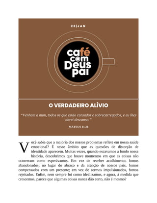 V
2 2 | J A N
O VERDADEIRO ALÍVIO
“Venham a mim, todos os que estão cansados e sobrecarregados, e eu lhes
darei descanso.”
MATEUS 11.28
ocê sabia que a maioria dos nossos problemas reflete em nossa saúde
emocional? É nesse âmbito que as questões de distorção de
identidade aparecem. Muitas vezes, quando escavamos a fundo nossa
história, descobrimos que houve momentos em que as coisas não
ocorreram como esperávamos. Em vez de receber acolhimento, fomos
abandonados; no lugar do abraço e da atenção de nossos pais, fomos
compensados com um presente; em vez de sermos impulsionados, fomos
rejeitados. Enfim, nem sempre foi como idealizamos, e agora, à medida que
crescemos, parece que algumas coisas nunca dão certo, não é mesmo?
 