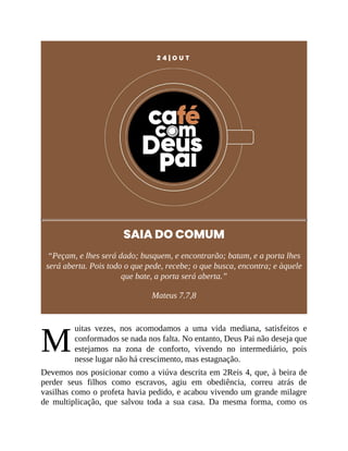 M
2 4 | O U T
SAIA DO COMUM
“Peçam, e lhes será dado; busquem, e encontrarão; batam, e a porta lhes
será aberta. Pois todo o que pede, recebe; o que busca, encontra; e àquele
que bate, a porta será aberta.”
Mateus 7.7,8
uitas vezes, nos acomodamos a uma vida mediana, satisfeitos e
conformados se nada nos falta. No entanto, Deus Pai não deseja que
estejamos na zona de conforto, vivendo no intermediário, pois
nesse lugar não há crescimento, mas estagnação.
Devemos nos posicionar como a viúva descrita em 2Reis 4, que, à beira de
perder seus filhos como escravos, agiu em obediência, correu atrás de
vasilhas como o profeta havia pedido, e acabou vivendo um grande milagre
de multiplicação, que salvou toda a sua casa. Da mesma forma, como os
 