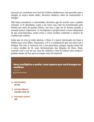 serviçais no casamento em Caná da Galileia obedeceram, sem perceber que o
milagre já estava diante deles, devemos obedecer antes de testemunhar o
milagre.
Não basta reconhecer a necessidade; devemos agir de acordo com o padrão
celestial. A fé abundante, como a da viúva cuja vida foi transformada pelo
Senhor por meio do profeta Eliseu, nos leva a agir em fé mesmo quando a
situação parece impossível. A recompensa é proporcional à nossa disposição
de nos posicionarmos, assim como a viúva recebeu conforme o número de
vasilhas que coletou.
Saiba que os céus já estão abertos, e Deus é o maior interessado em fazer o
melhor para seus filhos. Entretanto, a fé é o combustível que nos move até o
milagre. Por isso, é essencial crer e nos posicionar, porque, quanto maior for
a nossa medida de fé, mais desfrutaremos das bênçãos de Deus. Hoje,
convido você a sair da sua zona de conforto e com fé colocar seus sonhos e
pedidos diante do Pai, pois no tempo certo ele intervirá.
Deus multiplica o azeite, mas espera que você busque as
vasilhas.
@juniorrostirola
DEVOCIONAL
297/365
LEITURA BÍBLICA
SALMOS 120 E 121
PALAVRA-CHAVE
#FÉ
 