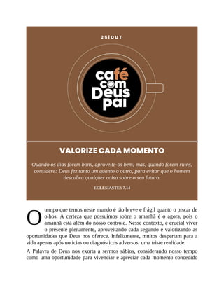 O
2 5 | O U T
VALORIZE CADA MOMENTO
Quando os dias forem bons, aproveite-os bem; mas, quando forem ruins,
considere: Deus fez tanto um quanto o outro, para evitar que o homem
descubra qualquer coisa sobre o seu futuro.
ECLESIASTES 7.14
tempo que temos neste mundo é tão breve e frágil quanto o piscar de
olhos. A certeza que possuímos sobre o amanhã é o agora, pois o
amanhã está além do nosso controle. Nesse contexto, é crucial viver
o presente plenamente, aproveitando cada segundo e valorizando as
oportunidades que Deus nos oferece. Infelizmente, muitos despertam para a
vida apenas após notícias ou diagnósticos adversos, uma triste realidade.
A Palavra de Deus nos exorta a sermos sábios, considerando nosso tempo
como uma oportunidade para vivenciar e apreciar cada momento concedido
 