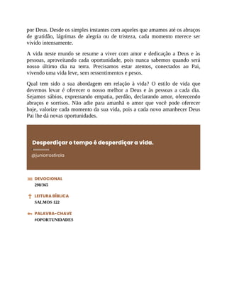 por Deus. Desde os simples instantes com aqueles que amamos até os abraços
de gratidão, lágrimas de alegria ou de tristeza, cada momento merece ser
vivido intensamente.
A vida neste mundo se resume a viver com amor e dedicação a Deus e às
pessoas, aproveitando cada oportunidade, pois nunca sabemos quando será
nosso último dia na terra. Precisamos estar atentos, conectados ao Pai,
vivendo uma vida leve, sem ressentimentos e pesos.
Qual tem sido a sua abordagem em relação à vida? O estilo de vida que
devemos levar é oferecer o nosso melhor a Deus e às pessoas a cada dia.
Sejamos sábios, expressando empatia, perdão, declarando amor, oferecendo
abraços e sorrisos. Não adie para amanhã o amor que você pode oferecer
hoje, valorize cada momento da sua vida, pois a cada novo amanhecer Deus
Pai lhe dá novas oportunidades.
Desperdiçar o tempo é desperdiçar a vida.
@juniorrostirola
DEVOCIONAL
298/365
LEITURA BÍBLICA
SALMOS 122
PALAVRA-CHAVE
#OPORTUNIDADES
 